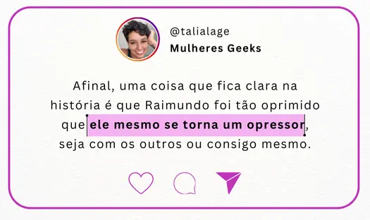 quote talia lage / mulheres geeks: Afinal, uma coisa que fica clara na história é que Raimundo foi tão oprimido que ele mesmo se torna um opressor, seja com os outros ou consigo mesmo.